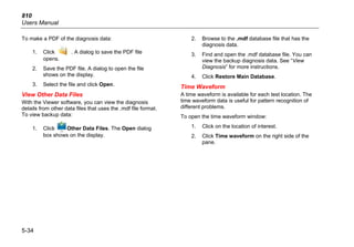 810
Users Manual
5-34
To make a PDF of the diagnosis data:
1. Click . A dialog to save the PDF file
opens.
2. Save the PDF file. A dialog to open the file
shows on the display.
3. Select the file and click Open.
View Other Data Files
With the Viewer software, you can view the diagnosis
details from other data files that uses the .mdf file format.
To view backup data:
1. Click Other Data Files. The Open dialog
box shows on the display.
2. Browse to the .mdf database file that has the
diagnosis data.
3. Find and open the .mdf database file. You can
view the backup diagnosis data. See “View
Diagnosis” for more instructions.
4. Click Restore Main Database.
Time Waveform
A time waveform is available for each test location. The
time waveform data is useful for pattern recognition of
different problems.
To open the time waveform window:
1. Click on the location of interest.
2. Click Time waveform on the right side of the
pane.
 