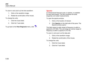 810
Users Manual
5-36
To zoom in and zoom out the time waveform:
1. Click on the waveform image.
2. Rotate the scroll button of the mouse.
To change the units:
1. Click the X-axis label.
2. Click the Y-axis label.
To go back to the View Diagnosis menu, click .
Spectra
A 2-dimensional frequency plot, or spectra, is available
for each test location. The plot compares the axial,
tangential, and radial measurements.
To open the spectra window:
1. Click on the location of interest.
2. Click Spectra on the right side of the pane. The
Spectra window opens.
The High range (or wide range) of frequency is within a
spectrum of 0-100X. The Low range (or narrow range) of
frequency is within a spectrum of 0-10X.
To zoom in and zoom out the data plot:
1. Click on the waveform image.
2. Rotate the scroll button of the mouse.
To change the units:
1. Click the X-axis label.
2. Click the Y-axis label.
 