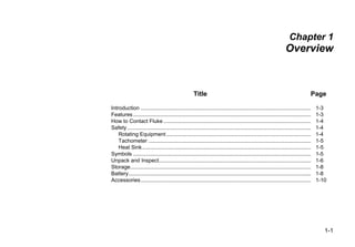 1-1
Chapter 1
Overview
Title Page
Introduction ................................................................................................................. 1-3
Features...................................................................................................................... 1-3
How to Contact Fluke .................................................................................................. 1-4
Safety.......................................................................................................................... 1-4
Rotating Equipment................................................................................................ 1-4
Tachometer ............................................................................................................ 1-5
Heat Sink................................................................................................................ 1-5
Symbols ...................................................................................................................... 1-5
Unpack and Inspect..................................................................................................... 1-6
Storage........................................................................................................................ 1-8
Battery......................................................................................................................... 1-8
Accessories................................................................................................................. 1-10
 