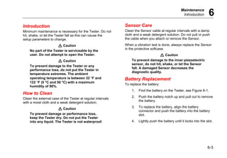 Maintenance
Introduction 6
6-3
Introduction
Minimum maintenance is necessary for the Tester. Do not
hit, shake, or let the Tester fall as this can cause the
setup parameters to change.
W Caution
No part of the Tester is serviceable by the
user. Do not attempt to open the Tester.
W Caution
To prevent damage to the Tester or any
performance loss, do not put the Tester in
temperature extremes. The ambient
operating temperature is between 32 °F and
122 °F (0 °C and 50 °C) with a maximum
humidity of 90%.
How to Clean
Clean the external case of the Tester at regular intervals
with a moist cloth and a weak detergent solution.
W Caution
To prevent damage or performance loss,
keep the Tester dry. Do not put the Tester
into any liquid. The Tester is not waterproof.
Sensor Care
Clean the Sensor cable at regular intervals with a damp
cloth and a weak detergent solution. Do not pull or push
the cable when you attach or remove the Sensor.
When a vibration test is done, always replace the Sensor
in the protective softcase.
W Caution
To prevent damage to the inner piezoelectric
sensor, do not hit, shake, or let the Sensor
fall. A damaged Sensor decreases the
diagnostic quality.
Battery Replacement
To replace the battery:
1. Find the battery on the Tester, see Figure 6-1.
2. Push the battery notch up and pull out to remove
the battery.
3. To replace the battery, align the battery
connector and push the battery into the battery
slot.
4. Lightly push the battery until it locks into the slot.
 