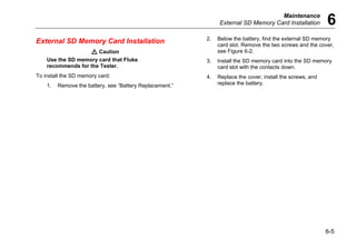 Maintenance
External SD Memory Card Installation 6
6-5
External SD Memory Card Installation
W Caution
Use the SD memory card that Fluke
recommends for the Tester.
To install the SD memory card:
1. Remove the battery, see “Battery Replacement.”
2. Below the battery, find the external SD memory
card slot. Remove the two screws and the cover,
see Figure 6-2.
3. Install the SD memory card into the SD memory
card slot with the contacts down.
4. Replace the cover, install the screws, and
replace the battery.
 