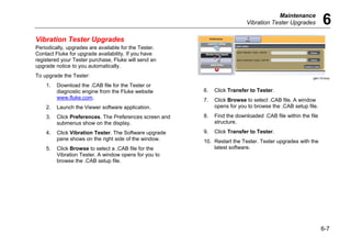 Maintenance
Vibration Tester Upgrades 6
6-7
Vibration Tester Upgrades
Periodically, upgrades are available for the Tester.
Contact Fluke for upgrade availability. If you have
registered your Tester purchase, Fluke will send an
upgrade notice to you automatically.
To upgrade the Tester:
1. Download the .CAB file for the Tester or
diagnostic engine from the Fluke website
www.fluke.com.
2. Launch the Viewer software application.
3. Click Preferences. The Preferences screen and
submenus show on the display.
4. Click Vibration Tester. The Software upgrade
pane shows on the right side of the window.
5. Click Browse to select a .CAB file for the
Vibration Tester. A window opens for you to
browse the .CAB setup file.
gbk110.bmp
6. Click Transfer to Tester.
7. Click Browse to select .CAB file. A window
opens for you to browse the .CAB setup file.
8. Find the downloaded .CAB file within the file
structure.
9. Click Transfer to Tester.
10. Restart the Tester. Tester upgrades with the
latest software.
 