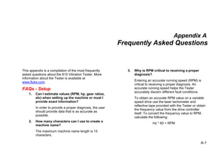 A-1
Appendix A
Frequently Asked Questions
This appendix is a compilation of the most frequently
asked questions about the 810 Vibration Tester. More
information about the Tester is available at
www.fluke.com.
FAQs - Setup
1. Can I estimate values (RPM, hp, gear ratios,
etc) when setting up the machine or must I
provide exact information?
In order to provide a proper diagnosis, the user
should provide data that is as accurate as
possible.
2. How many characters can I use to create a
machine name?
The maximum machine name length is 15
characters.
3. Why is RPM critical to receiving a proper
diagnosis?
Entering an accurate running speed (RPM) is
critical to receiving a proper diagnosis. An
accurate running speed helps the Tester
accurately discern different fault conditions.
To obtain an accurate RPM value on a variable
speed drive use the laser tachometer and
reflective tape provided with the Tester or obtain
the frequency value from the drive controller
itself. To convert the frequency value to RPM,
calculate the following:
Hz * 60 = RPM
 