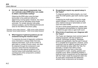 810
Users Manual
A-2
4. On belt or chain driven components, how
can I estimate output RPM when I am unable
to obtain a tachometer reading?
Obtaining the RPM value using the laser
tachometer is the preferred method for
determining running speed. However, the output
RPM value can be calculated using simple
arithmetic. For simple reduction two-pulley
(sheave) systems, use the following formula and
solve for the RPM of the driven pulley:
Diameter, driver pulley (sheave)
Diameter, driven pulley (sheave) RPM, driver pulley (sheave)
RPM, driven pulley (sheave)
=
5. What happens if optional questions are not
answered during the machine setup?
To maximize the level of diagnostic confidence,
more information is always better than less.
Optional information, such as the number of
gear teeth or number of pump vanes, can often
be obtained through the component’s user
manual or direct from the manufacturer.
Choosing to skip optional questions in the
machine setup could potentially result in an
overdiagnosis of the component’s condition
(“false positive”).
6. Do gearboxes require any special setup in
the Tester?
To diagnose gearbox faults properly, you must
enter the shaft speeds, gear tooth counts or gear
ratios.
If selecting the shaft speed method for single
speed changers, it is critical to use the same
entry method (manual or tachometer) on both
input and output shafts.
For two or three-speed gearboxes, please refer
to the gearbox documentation or machine label
to determine gear ratios or gear tooth count.
7. What kinds of machinery can I diagnose with
the Tester?
The Tester can diagnose most common types of
rotating equipment, with the exception of
turbines, centrifuges (purifiers), diesel/gas
engines and generators. See the user’s manual
for a complete list of equipment. However, some
equipment may be called by another name but
could otherwise be setup within the Test. For
example, a simple mixer within a food
processing plant may have a drive train
composed of a motor, coupling, gearbox and
propeller pump. When considering whether a
particular piece of equipment can be diagnosed
with the Tester, break the equipment down into
its most basic components and determine
whether those components can be tested.
 