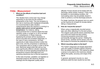 Frequently Asked Questions
FAQs - Measurement A
A-3
FAQs - Measurement
1. What are the effects of machine load and
condition?
The vibration from a drive train may change
depending on the load and the ambient
temperature of the motor. The one exception to
this rule is machines with misaligned driveshafts.
It is recommended to take vibration
measurements when the machine is running in a
steady state and at normal operating
temperature. For instance, taking
measurements from a machine where the load
regularly cycles or surges on or off is not ideal
(i.e. compressors). In these instances,
bypassing the process will be necessary to
ensure accurate and consistent diagnoses. In
the case of many compressors, the best
opportunity to take measurements is when the
tank is low, and the compressor is switched on.
The compressor will run longer in order to fill the
tank. Machines tested while still cold up may
have significantly different vibration signatures
than those at normal operating temperature as
temperature impacts shaft alignment and
operating clearances due to thermal expansion.
In the case of pumps, cavitation, air ingestion or
discharge pressure will influence vibration
readings and the diagnostic quality will be
affected. Pumps should not be tested with the
discharge valves closed; however, if they must
be tested in a recirculating condition, the
recirculating valve may be partially closed in
order to achieve a normal discharge pressure.
For larger machines, the general rule is to warm
up the machine for at least 30 minutes before
taking a measurement.
2. How do I mount the sensor?
When using a magnetically mounted sensor,
take care when attaching it to the test surface.
The magnet could pull the sensor assembly from
your hand and impact the test surface,
introducing excessive shock that could
permanently damage the sensor. Holding the
sensor firmly, carefully roll the sensor onto the
test surface to minimize the potential for impact.
3. Which mounting option is the best?
The Tester’s diagnoses are largely dependent
upon the quality of vibration signal it receives
from the tested machinery. The method by which
a sensor is mounted to the machinery directly
affects the quality, accuracy and range of the
signal.
In general, permanent mounts (i.e. stud,
adhesive) yield the best results but are less
 