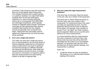 810
Users Manual
A-4
convenient. They should be used with machinery
that runs at high speeds and/or frequencies.
This includes machinery with a speed changer
(i.e. gearbox) resulting in an output shaft speed
of greater than 5x the input shaft speed,
machinery (i.e. vacuum pumps) where the
driving unit is running greater than 6000 RPM,
and centrifugal compressors, which typically
include an integrated speed changer. Permanent
mountings are also appropriate when desiring
consistent data tracked over time. Magnet
mounts are generally more convenient and
faster, making them the most widely used for
walkaround measurements, but some accuracy
will be sacrificed.
4. Can I use a single axis sensor?
The Tester can work with a single axis sensor
but it is recommended to use a tri-axial sensor to
improve diagnostic quality and for convenience:
using a tri-axial sensor can result in significant
cost and time savings as 3 different channels
are measured simultaneously, while single axis
sensors measure one axis at a time. If a single
axis sensor is connected, it is required to take at
least two measurements from each bearing
location to be able to diagnose data.
5. How can I select the right measurement
locations?
If the drive train is horizontal: Place the sensor
on the end, side, top or bottom of the equipment.
If the drive train is vertical: Place the sensor on
the front, back, side, top or bottom of the
components. For vertical drive trains, front, back
and sides are essentially the same. The first
placement will become the frame of reference
for the others. For example, once a location is
named “Front,” the “Back” and “Side” locations
become apparent. Make sure you use the same
reference for future measurements.
It is recommended to take two measurements
from each component in the drive train, if the
driving motor has more than 40 hp (29.8 kW)
and longer than 40 inches (101.6 cm) between
bearings. For equipment with less than 40 hp
and less than 40 inches between bearings, one
measurement is sufficient.
Quick Tips:
• Locate the sensor as close as possible to
the bearing, or on a solid structural member
leading to the bearing
 