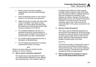 Frequently Asked Questions
FAQs - Measurement A
A-5
• Sensor position should be parallel or
perpendicular to the drive shaft whenever
possible.
• Avoid mounting the sensor on thin surface
areas (i.e. fan shrouds) and cooling fins.
• Attach the sensor to a clean, flat, bare metal
surface if possible. Thick layers of paint,
grease, oil or other matter will reduce both
the holding force of the magnet and the high
frequency response of the sensor.
• For consistent diagnosis over time, it is
important to place the tri-axial Sensors at
the exact same orientation and location on a
machine before you take a measurement.
• Do not take bearing measurements from a
foundation or fabricated base.
• Do not mistake seal locations for a bearing
measurement location on pumps.
Note
Refer to the Quick Reference Guide for further
guidance on sensor locations.
6. Why is sensor orientation important?
The tri-axial sensor (provided with the Tester)
can collect vibration signals from three different
axes simultaneously. The orientation setup in
the Setup routine helps the Tester properly
correlate vibration signals to each of the three
axes. Mounting the sensor in different locations
and even changing the orientation by 90
degrees can cause a change in the directional
signal picked up from one channel of the sensor.
Therefore, it is critical to ensure the sensor
orientation setup in the Tester matches the
actual orientation of the sensor as placed on the
machinery.
7. How do I orient the sensor?
The Tester uses the driveshaft (depicted as a
thick red line in the display) as the primary frame
of reference. Orient the sensor to the driveshaft
using the sensor cable where it exits from the
sensor, telling the Tester whether the cable is
parallel or perpendicular to the shaft.
Quick Tip:
The first time you take a measurement, draw or
paint a line on the machine indicating sensor
measurement location, with an arrow indicating
sensor orientation. This will aid in ensuring the
consistency of future measurements.
8. Will the diagnosis be impacted if I cannot
reach all the measurement locations?
 