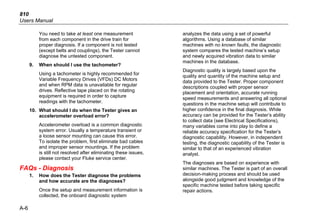 810
Users Manual
A-6
You need to take at least one measurement
from each component in the drive train for
proper diagnosis. If a component is not tested
(except belts and couplings), the Tester cannot
diagnose the untested component.
9. When should I use the tachometer?
Using a tachometer is highly recommended for
Variable Frequency Drives (VFDs) DC Motors
and when RPM data is unavailable for regular
drives. Reflective tape placed on the rotating
equipment is required in order to capture
readings with the tachometer.
10. What should I do when the Tester gives an
accelerometer overload error?
Accelerometer overload is a common diagnostic
system error. Usually a temperature transient or
a loose sensor mounting can cause this error.
To isolate the problem, first eliminate bad cables
and improper sensor mountings. If the problem
is still not resolved after eliminating these issues,
please contact your Fluke service center.
FAQs - Diagnosis
1. How does the Tester diagnose the problems
and how accurate are the diagnoses?
Once the setup and measurement information is
collected, the onboard diagnostic system
analyzes the data using a set of powerful
algorithms. Using a database of similar
machines with no known faults, the diagnostic
system compares the tested machine’s setup
and newly acquired vibration data to similar
machines in the database.
Diagnostic quality is largely based upon the
quality and quantity of the machine setup and
data provided to the Tester. Proper component
descriptions coupled with proper sensor
placement and orientation, accurate running
speed measurements and answering all optional
questions in the machine setup will contribute to
higher confidence in the final diagnosis. While
accuracy can be provided for the Tester’s ability
to collect data (see Electrical Specifications),
many variables come into play to define a
reliable accuracy specification for the Tester’s
diagnostic capability. However, in independent
testing, the diagnostic capability of the Tester is
similar to that of an experienced vibration
analyst.
The diagnoses are based on experience with
similar machines. The Tester is part of an overall
decision-making process and should be used
alongside good judgment and knowledge of the
specific machine tested before taking specific
repair actions.
 