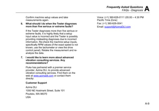 Frequently Asked Questions
FAQs - Diagnosis A
A-9
Confirm machine setup values and take
measurements again.
6. What should I do when the Tester diagnoses
more than five serious or extreme faults?
If the Tester diagnoses more than five serious or
extreme faults, it is highly likely that a setup
input value is incorrect and the Tester is possibly
providing misleading diagnoses due to incorrect
information. Re-check the machine setup inputs,
specifically RPM values (if the exact speed is not
known, use the tachometer or view the drive
control panel). Retake the measurement and re-
analyze the data.
7. I would like to learn more about advanced
vibration consulting services. Any
recommendations?
Fluke has partnered with a premier service
provider, Azima DLI, to provide advanced
vibration consulting services. Find them on the
web at www.azimadli.com or contact them
directly:
Customer Support
Azima DLI
1050 NE Hostmark Street, Suite 101
Poulsbo, WA 98370
USA
Voice: (+1) 360-626-0111 (05:00 – 4:30 PM
Pacific Time Zone)
Fax: (+1) 360-626-0041
Email: support@AzimaDLI.com
 