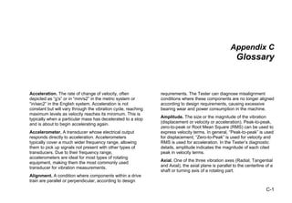 C-1
Appendix C
Glossary
Acceleration. The rate of change of velocity, often
depicted as “g’s” or in “mm/s2” in the metric system or
“in/sec2” in the English system. Acceleration is not
constant but will vary through the vibration cycle, reaching
maximum levels as velocity reaches its minimum. This is
typically when a particular mass has decelerated to a stop
and is about to begin accelerating again.
Accelerometer. A transducer whose electrical output
responds directly to acceleration. Accelerometers
typically cover a much wider frequency range, allowing
them to pick up signals not present with other types of
transducers. Due to their frequency range,
accelerometers are ideal for most types of rotating
equipment, making them the most commonly used
transducer for vibration measurements.
Alignment. A condition where components within a drive
train are parallel or perpendicular, according to design
requirements. The Tester can diagnose misalignment
conditions where these components are no longer aligned
according to design requirements, causing excessive
bearing wear and power consumption in the machine.
Amplitude. The size or the magnitude of the vibration
(displacement or velocity or acceleration). Peak-to-peak,
zero-to-peak or Root Mean Square (RMS) can be used to
express velocity terms. In general, “Peak-to-peak” is used
for displacement, “Zero-to-Peak” is used for velocity and
RMS is used for acceleration. In the Tester’s diagnostic
details, amplitude indicates the magnitude of each cited
peak in velocity terms.
Axial. One of the three vibration axes (Radial, Tangential
and Axial), the axial plane is parallel to the centerline of a
shaft or turning axis of a rotating part.
 
