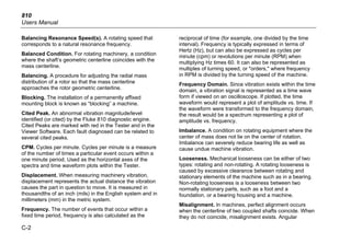 810
Users Manual
C-2
Balancing Resonance Speed(s). A rotating speed that
corresponds to a natural resonance frequency.
Balanced Condition. For rotating machinery, a condition
where the shaft’s geometric centerline coincides with the
mass centerline.
Balancing. A procedure for adjusting the radial mass
distribution of a rotor so that the mass centerline
approaches the rotor geometric centerline.
Blocking. The installation of a permanently affixed
mounting block is known as “blocking” a machine.
Cited Peak. An abnormal vibration magnitude/level
identified (or cited) by the Fluke 810 diagnostic engine.
Cited Peaks are marked with red in the Tester and in the
Viewer Software. Each fault diagnosed can be related to
several cited peaks.
CPM. Cycles per minute. Cycles per minute is a measure
of the number of times a particular event occurs within a
one minute period. Used as the horizontal axes of the
spectra and time waveform plots within the Tester.
Displacement. When measuring machinery vibration,
displacement represents the actual distance the vibration
causes the part in question to move. It is measured in
thousandths of an inch (mils) in the English system and in
millimeters (mm) in the metric system.
Frequency. The number of events that occur within a
fixed time period, frequency is also calculated as the
reciprocal of time (for example, one divided by the time
interval). Frequency is typically expressed in terms of
Hertz (Hz), but can also be expressed as cycles per
minute (cpm) or revolutions per minute (RPM) when
multiplying Hz times 60. It can also be represented as
multiples of turning speed, or "orders," where frequency
in RPM is divided by the turning speed of the machine.
Frequency Domain. Since vibration exists within the time
domain, a vibration signal is represented as a time wave
form if viewed on an oscilloscope. If plotted, the time
waveform would represent a plot of amplitude vs. time. If
the waveform were transformed to the frequency domain,
the result would be a spectrum representing a plot of
amplitude vs. frequency.
Imbalance. A condition on rotating equipment where the
center of mass does not lie on the center of rotation.
Imbalance can severely reduce bearing life as well as
cause undue machine vibration.
Looseness. Mechanical looseness can be either of two
types: rotating and non-rotating. A rotating looseness is
caused by excessive clearance between rotating and
stationary elements of the machine such as in a bearing.
Non-rotating looseness is a looseness between two
normally stationary parts, such as a foot and a
foundation, or a bearing housing and a machine.
Misalignment. In machines, perfect alignment occurs
when the centerline of two coupled shafts coincide. When
they do not coincide, misalignment exists. Angular
 