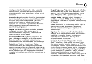 Glossary
C
C-3
misalignment is when the centerline of the two shafts
intersect but are not parallel. Parallel misalignment is
when the centerline of the two shafts are parallel but not
concentric.
Mounting Pad. Mounting pads (bronze or stainless steel)
can be placed at appropriate measurement locations on
machines using an industrial adhesive. The triaxial
accelerometer is attached to these pads for data
collection. The pad ensures a good transfer of vibration
data to the transducer by providing a strong and
consistent mounting location.
Orders. With regards to rotating equipment, orders are
multiples or harmonics of the running speed (or
associated reference component). For example, 1X
means “one times running speed.”
Piezoelectric Element. Any transducer (sensor) that
uses a piezoelectric substance as an active element.
Examples are force transducers, accelerometers,
pressure transducers, and phonograph pickup cartridges.
Radial. One of the three vibration axes (Radial,
Tangential and Axial), the radial plane represents the
direction from the transducer to the center of the shaft on
rotating equipment. For typical horizontal machines, radial
equals the vertical axis. For horizontal machines radial
refers the horizontal axis upon which the accelerometer is
attached.
Range (Frequency). Frequency range of data collection.
Hi indicates the High or wide range of frequency within a
spectrum (i.e. 0-100X). Lo indicates the Low or narrow
range of frequency within a spectrum (i.e. 0-10X).
Running Speed. The speed, usually expressed in
revolutions per minute (RPM), at which a rotating
machine runs. It may also be expressed in Hz by dividing
RPM by 60.
Sensor. Transducer, or accelerometer, whose output is
directly proportional to acceleration. Piezoelectric
elements are most commonly used to produce the
Sensor’s output.
Signature. The signature, usually called the vibration
signature, is the overall vibration pattern of a machine. It
is said that the vibration signature contains more
information about the machine than any other
nondestructive test can discover.
Spectrum. Plural Spectra. The plot of the vibration
signal’s amplitude (y –axis) against frequency (x-axis),
also referred to as the “vibration signature,” an “FFT” or
“spectral plot”. Vibration signals can be transformed from
the time domain (amplitude against time) to the frequency
domain (amplitude against frequency) by using the Fast
Fourier Transform (FFT) method. A spectra simplifies
vibration data interpretation as certain vibration
amplitudes can be closely related to the running speed of
the machinery. The diagnostic technology in the Tester
 