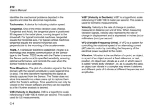 810
Users Manual
C-4
identifies the mechanical problems depicted in the
spectra and cites the abnormal magnitudes.
Tachometer. A device for indicating rotation speed.
Tangential. One of the three vibration axes (Radial,
Tangential and Axial), the tangential plane is positioned
90 degrees to the radial plane, running tangent to the
driveshaft. For typical horizontal machines, tangential
equals the horizontal axis. For typical vertical machines
tangential equals the second horizontal axis
perpendicular to the mounting of the accelerometer.
TEDS. A Transducer Electronic Datasheet (TEDS) is a
technology that enables communication of the Sensor
type to the Tester. TEDS works with the Tester to ensure
the Sensor performs at its specified sensitivity, ensuring
optimal performance, and reminds the user when the
Sensor needs to be calibrated.
Time Waveform. The plot of a vibration signal in the time
domain with the signal’s amplitude (y-axis) against time
(x-axis). The time waveform represents the signal as
directly captured from the Sensor. The Tester does not
store time waveforms unless users opt to capture them
within the Tester’s settings. Time waveforms can only be
viewed in the Viewer software and they can be exported
to a file if further analysis is desired.
VdB (Velocity in Decibels). VdB is a logarithmic scale
referencing 0 VdB=10E-8 meter per second. This scale is
used for US measurements.
VdB* (Velocity in Decibels). VdB* is a logarithmic scale
referencing 0 VdB=10E-9 meter per second. This scale is
used for SI/metric measurements.
Velocity. Velocity is the rate of change in position,
measured in distance per unit of time. When measuring
vibration signals, velocity also represents the rate of
change in displacement and is expressed in inches (in) or
millimeters (mm) per second.
VFD (Variable-Frequency Drive). A VFD is a system for
controlling the rotational speed of an alternating current
(AC) electric motor by controlling the frequency of the
electrical power supplied to the motor.
Vibration. Vibration is the oscillation of a point, an object,
or a part of an object around a fixed reference, or rest,
position. An object can vibrate as a unit, in which case it
is called “whole body vibration”, or, as is usually the case,
an object can vibrate in a complex way where it deforms
and different parts of it vibrate at different frequencies and
amplitudes.
 