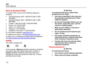 810
Users Manual
1-4
How to Contact Fluke
To contact Fluke, call one of the following telephone
numbers:
• Technical Support USA: 1-800-44-FLUKE (1-800-
443-5853)
• Calibration/Repair USA: 1-888-99-FLUKE (1-888-
993-5853)
• Canada: 1-800-36-FLUKE (1-800-363-5853)
• Europe: +31 402-675-200
• Japan: +81-3-3434-0181
• Singapore: +65-738-5655
• Anywhere in the world: +1-425-446-5500
Or, visit Fluke's website at www.fluke.com.
To register your product, visit http://register.fluke.com.
To view, print, or download the latest manual supplement,
visit http://us.fluke.com/usen/support/manuals.
Safety
The Tester complies with:
) P ;
In this manual, a Warning identifies hazardous conditions
and actions that could cause bodily harm or death. A
Caution identifies conditions and actions that could
damage the Tester, the equipment under test, or cause
permanent loss of data.
W Warning
To avoid personal injury, follow these
guidelines for the Tester:
• Use only as specified in this manual or
the protection provided by the Tester
might be impaired.
• Do not use if damaged. Before you use
the Tester, inspect the case. Look for
cracks or missing plastic.
• Make sure the battery is securely in
place before operation.
• Do not operate around explosive gas,
vapor, or dust.
• Use proper protective equipment, as
required by local or national authorities,
when working in hazardous areas.
• Comply with local and national safety
requirements when working in
hazardous locations.
Rotating Equipment
W Warning
To avoid personal injury:
• Use caution around rotating equipment.
• Keep cords and straps contained.
 