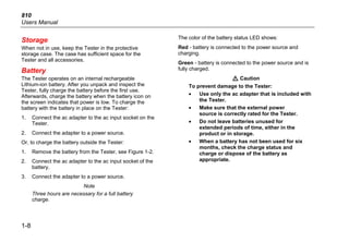 810
Users Manual
1-8
Storage
When not in use, keep the Tester in the protective
storage case. The case has sufficient space for the
Tester and all accessories.
Battery
The Tester operates on an internal rechargeable
Lithium-ion battery. After you unpack and inspect the
Tester, fully charge the battery before the first use.
Afterwards, charge the battery when the battery icon on
the screen indicates that power is low. To charge the
battery with the battery in place on the Tester:
1. Connect the ac adapter to the ac input socket on the
Tester.
2. Connect the adapter to a power source.
Or, to charge the battery outside the Tester:
1. Remove the battery from the Tester, see Figure 1-2.
2. Connect the ac adapter to the ac input socket of the
battery.
3. Connect the adapter to a power source.
Note
Three hours are necessary for a full battery
charge.
The color of the battery status LED shows:
Red - battery is connected to the power source and
charging.
Green - battery is connected to the power source and is
fully charged.
W Caution
To prevent damage to the Tester:
• Use only the ac adapter that is included with
the Tester.
• Make sure that the external power
source is correctly rated for the Tester.
• Do not leave batteries unused for
extended periods of time, either in the
product or in storage.
• When a battery has not been used for six
months, check the charge status and
charge or dispose of the battery as
appropriate.
 