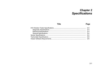 2-1
Chapter 2
Specifications
Title Page
810 Vibration Tester Specifications............................................................................. 2-3
Diagnostic Specifications........................................................................................ 2-3
Electrical Specifications.......................................................................................... 2-3
General Specifications............................................................................................ 2-4
Sensor Specifications.................................................................................................. 2-5
Tachometer Specifications.......................................................................................... 2-6
Viewer Software Requirements................................................................................... 2-6
 