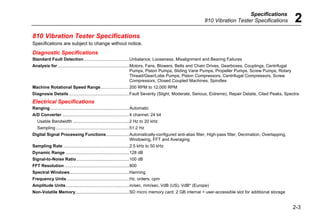 Specifications
810 Vibration Tester Specifications 2
2-3
810 Vibration Tester Specifications
Specifications are subject to change without notice.
Diagnostic Specifications
Standard Fault Detection......................................Unbalance, Looseness, Misalignment and Bearing Failures
Analysis for............................................................Motors, Fans, Blowers, Belts and Chain Drives, Gearboxes, Couplings, Centrifugal
Pumps, Piston Pumps, Sliding Vane Pumps, Propeller Pumps, Screw Pumps, Rotary
Thread/Gear/Lobe Pumps, Piston Compressors, Centrifugal Compressors, Screw
Compressors, Closed Coupled Machines, Spindles
Machine Rotational Speed Range.......................... 200 RPM to 12,000 RPM
Diagnosis Details ..................................................Fault Severity (Slight, Moderate, Serious, Extreme), Repair Details, Cited Peaks, Spectra
Electrical Specifications
Ranging..................................................................Automatic
A/D Converter ........................................................4 channel, 24 bit
Usable Bandwidth ...............................................2 Hz to 20 kHz
Sampling .............................................................51.2 Hz
Digital Signal Processing Functions...................Automatically-configured anti-alias filter, High-pass filter, Decimation, Overlapping,
Windowing, FFT and Averaging
Sampling Rate .......................................................2.5 kHz to 50 kHz
Dynamic Range .....................................................128 dB
Signal-to-Noise Ratio............................................100 dB
FFT Resolution ......................................................800
Spectral Windows .................................................Hanning
Frequency Units ....................................................Hz, orders, cpm
Amplitude Units.....................................................in/sec, mm/sec, VdB (US), VdB* (Europe)
Non-Volatile Memory.............................................SD micro memory card, 2 GB internal + user-accessible slot for additional storage
 