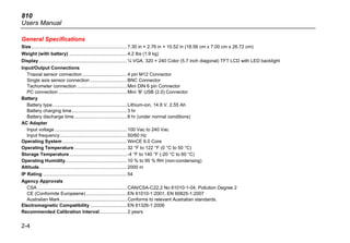 810
Users Manual
2-4
General Specifications
Size.........................................................................7.30 in × 2.76 in × 10.52 in (18.56 cm x 7.00 cm x 26.72 cm)
Weight (with battery) ............................................4.2 lbs (1.9 kg)
Display ...................................................................¼ VGA, 320 × 240 Color (5.7 inch diagonal) TFT LCD with LED backlight
Input/Output Connections
Triaxial sensor connection..................................4 pin M12 Connector
Single axis sensor connection ............................BNC Connector
Tachometer connection ......................................Mini DIN 6 pin Connector
PC connection ....................................................Mini ‘B’ USB (2.0) Connector
Battery
Battery type.........................................................Lithium-ion, 14.8 V, 2.55 Ah
Battery charging time..........................................3 hr
Battery discharge time........................................8 hr (under normal conditions)
AC Adapter
Input voltage .......................................................100 Vac to 240 Vac
Input frequency...................................................50/60 Hz
Operating System .................................................WinCE 6.0 Core
Operating Temperature ........................................32 °F to 122 °F (0 °C to 50 °C)
Storage Temperature............................................-4 °F to 140 °F (-20 °C to 60 °C)
Operating Humidity...............................................10 % to 95 % RH (non-condensing)
Altitude...................................................................2000 m
IP Rating ................................................................54
Agency Approvals
CSA ....................................................................CAN/CSA-C22.2 No 61010-1-04, Pollution Degree 2
CE (Conformite Europeene) ...............................EN 61010-1:2001, EN 60825-1:2007
Australian Mark...................................................Conforms to relevant Australian standards.
Electromagnetic Compatibility ............................EN 61326-1:2006
Recommended Calibration Interval.....................2 years
 