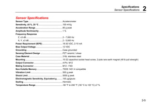 Specifications
Sensor Specifications 2
2-5
Sensor Specifications
Sensor Type...........................................................Accelerometer
Sensitivity, ±5 %, 25 °C .........................................100 mV/g
Acceleration Range...............................................80 g peak
Amplitude Nonlinearity.........................................1 %
Frequency Response
Z, ±3 dB...............................................................2 - 7,000 Hz
X, Y, ±3 dB ..........................................................2 - 5,000 Hz
Power Requirement (IEPE)...................................18-30 VDC, 2-10 mA
Bias Output Voltage..............................................12 VDC
Grounding..............................................................Case grounded
Sensing Element Design ......................................PZT ceramic / shear
Case Material .........................................................316L stainless steel
Mounting ................................................................10-32 capacitive socket head screw, 2-pole rare earth magnet (48 lb pull strength)
Output Connector..................................................4-Pin, M12
Mating Connector..................................................M12 - F4D
Non-Volatile Memory.............................................TEDS 1451.4 compatible
Vibration Limit .......................................................500 g peak
Shock Limit............................................................5000 g peak
Electromagnetic Sensitivity, Equivalent g..........100 μg/gauss
Sealing....................................................................Hermetic
Temperature Range...............................................-58 °F to 248 °F (-50 °C to 120 °C) ±7 %
 