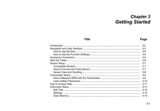3-1
Chapter 3
Getting Started
Title Page
Introduction ................................................................................................................. 3-3
Navigation and User Interface..................................................................................... 3-3
How to Use the Dial................................................................................................ 3-4
How to Use the Function Softkeys.......................................................................... 3-4
Accessory Connectors ................................................................................................ 3-5
Start the Tester ........................................................................................................... 3-6
Sensor Setup .............................................................................................................. 3-7
Compatible Sensors ............................................................................................... 3-7
How to Connect the Fluke Sensor.......................................................................... 3-7
Sensor Care and Handling ..................................................................................... 3-8
Tachometer Setup....................................................................................................... 3-9
How to Measure RPM with the Tachometer ........................................................... 3-9
Laser Safety Precautions ....................................................................................... 3-10
How to Access Help .................................................................................................... 3-11
Instrument Setup......................................................................................................... 3-11
Self Test ................................................................................................................. 3-12
Settings .................................................................................................................. 3-12
Clear Memory......................................................................................................... 3-15
 
