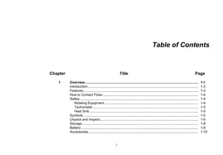 i
Table of Contents
Chapter Title Page
1 Overview ....................................................................................................................... 1-1
Introduction .................................................................................................................... 1-3
Features......................................................................................................................... 1-3
How to Contact Fluke..................................................................................................... 1-4
Safety............................................................................................................................. 1-4
Rotating Equipment................................................................................................... 1-4
Tachometer ............................................................................................................... 1-5
Heat Sink................................................................................................................... 1-5
Symbols ......................................................................................................................... 1-5
Unpack and Inspect........................................................................................................ 1-6
Storage........................................................................................................................... 1-8
Battery............................................................................................................................ 1-8
Accessories.................................................................................................................... 1-10
 