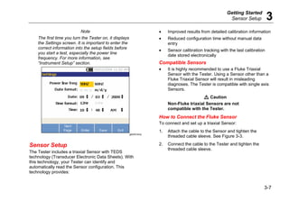 Getting Started
Sensor Setup 3
3-7
Note
The first time you turn the Tester on, it displays
the Settings screen. It is important to enter the
correct information into the setup fields before
you start a test, especially the power line
frequency. For more information, see
“Instrument Setup” section.
gbk40.bmp
Sensor Setup
The Tester includes a triaxial Sensor with TEDS
technology (Transducer Electronic Data Sheets). With
this technology, your Tester can identify and
automatically read the Sensor configuration. This
technology provides:
• Improved results from detailed calibration information
• Reduced configuration time without manual data
entry
• Sensor calibration tracking with the last calibration
date stored electronically
Compatible Sensors
• It is highly recommended to use a Fluke Triaxial
Sensor with the Tester. Using a Sensor other than a
Fluke Triaxial Sensor will result in misleading
diagnoses. The Tester is compatible with single axis
Sensors.
W Caution
Non-Fluke triaxial Sensors are not
compatible with the Tester.
How to Connect the Fluke Sensor
To connect and set up a triaxial Sensor:
1. Attach the cable to the Sensor and tighten the
threaded cable sleeve. See Figure 3-3.
2. Connect the cable to the Tester and tighten the
threaded cable sleeve.
 