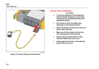 810
Users Manual
3-8
gbk07.eps
Figure 3-3. Sensor Setup and Connection
Sensor Care and Handling
W Caution
• To prevent damage to the piezoelectric
element inside the Sensor, do not drop.
A faulty Sensor significantly affects the
diagnostic quality.
• Do not pull or force the cable while
attaching or removing the Sensor.
• Allow the Sensor 10 seconds to warm-up
before data collection.
• Make sure that all cables are free from
any rotating parts of the machine.
• Always disconnect the Sensor cable
from the Tester when not in use.
• Always place the Sensor in the softcase
pouch when not in use.
 