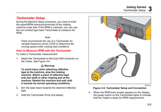Getting Started
Tachometer Setup 3
3-9
Tachometer Setup
During the Machine Setup procedure, you have to enter
the speed/RPM (revolutions/minute) of the rotating
machine under test. If the RPM is unknown, you can use
the non-contact type laser Tachometer to measure the
RPM.
Note
Fluke recommends the use of a Tachometer for
variable-frequency drives (VFD) to determine the
running speed under varying load conditions.
How to Measure RPM with the Tachometer
To make a Tachometer measurement:
1. Attach the Tachometer to the 6-pin DIN connector on
the Tester. See Figure 3-4.
W Warning
To avoid injury when attaching reflective
tape to the machine, stop the rotating
machine. Attach a piece of reflective tape
onto the shaft or other rotating part of the
machine. Restart the machine and wait until
it reaches its normal operating conditions.
2. Aim the laser beam towards the attached reflective
tape.
3. Hold the Tachometer firmly and steady.
gbk06.eps
Figure 3-4. Tachometer Setup and Connection
4. When the RPM entry screen appears on the display,
the power button on the Tachometer lights to indicate
that the Tester is ready for RPM measurement.
 