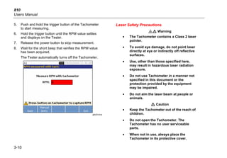 810
Users Manual
3-10
5. Push and hold the trigger button of the Tachometer
to start measuring.
6. Hold the trigger button until the RPM value settles
and displays on the Tester.
7. Release the power button to stop measurement.
8. Wait for the short beep that verifies the RPM value
has been acquired.
The Tester automatically turns off the Tachometer.
gbk20.bmp
Laser Safety Precautions
*W Warning
• The Tachometer contains a Class 2 laser
pointer.
• To avoid eye damage, do not point laser
directly at eye or indirectly off reflective
surfaces.
• Use, other than those specified here,
may result in hazardous laser radiation
exposure.
• Do not use Tachometer in a manner not
specified in this document or the
protection provided by the equipment
may be impaired.
• Do not aim the laser beam at people or
animals.
W Caution
• Keep the Tachometer out of the reach of
children.
• Do not open the Tachometer. The
Tachometer has no user serviceable
parts.
• When not in use, always place the
Tachometer in its protective cover.
 