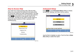 Getting Started
How to Access Help 3
3-11
How to Access Help
The Tester has context sensitive Help. With the Help
feature you can quickly find additional information while
you set up the Tester and make measurements. The Help
content that shows depends on the current task selection.
Push  at anytime to view specific Help for the
current task. The Help for the Tester includes pages for
frequently asked questions (FAQ), a glossary, and
troubleshooting.
gbk23.bmp
Instrument Setup
Push  or the Instrument Setup softkey to display
the Self test, Settings, and Clear memory options.
gbk25.bmp
Use the Dial to highlight an option. Push the Dial or Enter
(F3) softkey to select that option.
 