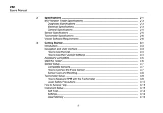 810
Users Manual
ii
2 Specifications .............................................................................................................. 2-1
810 Vibration Tester Specifications ............................................................................... 2-3
Diagnostic Specifications .......................................................................................... 2-3
Electrical Specifications ............................................................................................ 2-3
General Specifications.............................................................................................. 2-4
Sensor Specifications .................................................................................................... 2-5
Tachometer Specifications ............................................................................................ 2-6
Viewer Software Requirements ..................................................................................... 2-6
3 Getting Started............................................................................................................. 3-1
Introduction.................................................................................................................... 3-3
Navigation and User Interface ....................................................................................... 3-3
How to Use the Dial .................................................................................................. 3-4
How to Use the Function Softkeys............................................................................ 3-4
Accessory Connectors................................................................................................... 3-5
Start the Tester.............................................................................................................. 3-6
Sensor Setup................................................................................................................. 3-7
Compatible Sensors.................................................................................................. 3-7
How to Connect the Fluke Sensor ............................................................................ 3-7
Sensor Care and Handling........................................................................................ 3-8
Tachometer Setup ......................................................................................................... 3-9
How to Measure RPM with the Tachometer ............................................................. 3-9
Laser Safety Precautions.......................................................................................... 3-10
How to Access Help....................................................................................................... 3-11
Instrument Setup ........................................................................................................... 3-11
Self Test.................................................................................................................... 3-12
Settings..................................................................................................................... 3-12
Clear Memory ........................................................................................................... 3-15
 