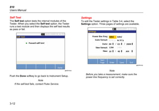 810
Users Manual
3-12
Self Test
The Self test option tests the internal modules of the
Tester. When you select the Self test option, the Tester
runs a test module and then displays the self test results
as pass or fail.
gbk26.bmp
Push the Done softkey to go back to Instrument Setup.
Note
If the self-test fails, contact Fluke Service.
Settings
To edit the Tester settings in Table 3-4, select the
Settings option. Three pages of settings are available.
gbk28.bmp
Note
Before you take a measurement, make sure the
power line frequency is set correctly.
 