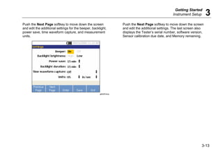 Getting Started
Instrument Setup 3
3-13
Push the Next Page softkey to move down the screen
and edit the additional settings for the beeper, backlight,
power save, time waveform capture, and measurement
units.
gbk29.bmp
Push the Next Page softkey to move down the screen
and edit the additional settings. The last screen also
displays the Tester’s serial number, software version,
Sensor calibration due date, and Memory remaining.
 