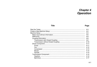 4-1
Chapter 4
Operation
Title Page
Start the Tester ........................................................................................................... 4-3
Create a New Machine Setup ..................................................................................... 4-4
Machine Setup ............................................................................................................ 4-5
Motor Input (Driver) Information.............................................................................. 4-6
RPM Entry.............................................................................................................. 4-8
Coupling Information .............................................................................................. 4-8
Transmission with Closed Coupling................................................................... 4-9
Transmission without Closed Coupling.............................................................. 4-10
Driven Component.................................................................................................. 4-11
Pump ................................................................................................................. 4-11
Fan .................................................................................................................... 4-12
Compressor ....................................................................................................... 4-13
Blower................................................................................................................ 4-14
Spindle............................................................................................................... 4-14
Transmission Component....................................................................................... 4-14
Gearbox............................................................................................................. 4-14
Belt Drive ........................................................................................................... 4-17
 