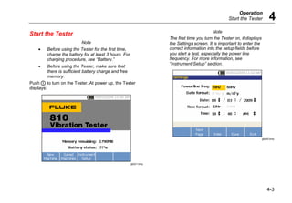 Operation
Start the Tester 4
4-3
Start the Tester
Note
• Before using the Tester for the first time,
charge the battery for at least 3 hours. For
charging procedure, see “Battery.”
• Before using the Tester, make sure that
there is sufficient battery charge and free
memory.
Push  to turn on the Tester. At power up, the Tester
displays:
gbk21.bmp
Note
The first time you turn the Tester on, it displays
the Settings screen. It is important to enter the
correct information into the setup fields before
you start a test, especially the power line
frequency. For more information, see
“Instrument Setup” section.
gbk40.bmp
 
