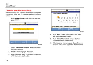810
Users Manual
4-4
Create a New Machine Setup
Before recording data, create a Machine Setup name for
the machine under test. To create a new Machine Setup
name:
1. Push New Machine on the startup screen. Or
push .
gbk22.bmp
2. Select Set up new machine. An alphanumeric
keyboard appears.
3. Use the Dial to highlight characters.
4. Push the Dial to select a character. A maximum
of 15 characters is allowable.
gbk41.bmp
5. Push Move Cursor to move the cursor in the
text box one space to the left.
6. Push Delete Character to remove the last
character entered in the text box.
7. After you enter the name, push Done. The new
Machine Setup name appears in the name field.
 