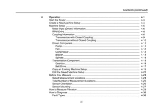 Contents (continued)
iii
4 Operation ...................................................................................................................... 4-1
Start the Tester .............................................................................................................. 4-3
Create a New Machine Setup ........................................................................................ 4-4
Machine Setup ............................................................................................................... 4-5
Motor Input (Driver) Information................................................................................. 4-6
RPM Entry................................................................................................................. 4-8
Coupling Information ................................................................................................. 4-8
Transmission with Closed Coupling...................................................................... 4-9
Transmission without Closed Coupling................................................................. 4-10
Driven Component..................................................................................................... 4-11
Pump .................................................................................................................... 4-11
Fan ....................................................................................................................... 4-12
Compressor .......................................................................................................... 4-13
Blower................................................................................................................... 4-14
Spindle.................................................................................................................. 4-14
Transmission Component.......................................................................................... 4-14
Gearbox................................................................................................................ 4-14
Belt Drive .............................................................................................................. 4-17
Copy an Existing Machine Setup............................................................................... 4-19
Edit the Saved Machine Setup .................................................................................. 4-22
Before You Measure ...................................................................................................... 4-24
Select Measurement Locations ................................................................................. 4-24
Total Number of Measurement Locations.................................................................. 4-25
Sensor Orientation..................................................................................................... 4-26
Sensor Mounting ....................................................................................................... 4-27
How to Measure Vibration.............................................................................................. 4-29
How to Diagnose............................................................................................................ 4-38
Fault Types................................................................................................................ 4-38
 