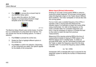 810
Users Manual
4-6
Note
• Push  to access the on-board help for
any Machine Setup option.
• As you select the options, the Tester
displays a corresponding drivetrain image
template at the top of the display.
gbk115.bmp
The Machine Setup Wizard uses combo boxes. A combo
box is a combination of a drop-down list or list box. You
can choose from the list of existing options. To make a
selection:
1. Push Enter to activate the combo box.
2. Rotate the Dial to highlight different options in
the combo box.
3. Push Enter to confirm the selection. Depending
on the component you select, the options appear
for the details of the component.
Motor Input (Driver) Information
Entering an accurate running speed (RPM) is critical to
receiving a proper diagnosis. An accurate running speed
helps the diagnostic engine in the Tester discern different
fault conditions. The motor nameplate or manual also lists
the running speed.
If an ac motor uses a variable frequency drive (VFD), it
operates under a varying load that influences the
vibration signal. It is important to obtain the correct RPM
using a tachometer. Or, refer to the frequency on the
motor controller label. For consistent diagnoses over
time, it may be necessary to reduce or increase the load
on the motor to match the load from previous
measurements.
Measuring VFDs requires entering RPM at the time of
measurement (instead of relying on RPM values in the
Machine Setup) due to variable loads. To obtain an
accurate RPM value, use the Tachometer provided with
the Tester or obtain the frequency value from the drive
controller itself. To convert the frequency value to RPM,
calculate:
Hz * 60 = RPM
Horsepower (HP) or kilowatt (kW) input is required for the
diagnostic system to identify the number of measurement
locations.
 