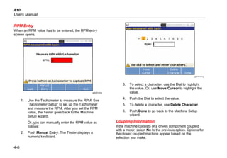 810
Users Manual
4-8
RPM Entry
When an RPM value has to be entered, the RPM entry
screen opens.
gbk20.bmp
1. Use the Tachometer to measure the RPM. See
“Tachometer Setup” to set up the Tachometer
and measure the RPM. After you set the RPM
value, the Tester goes back to the Machine
Setup wizard.
Or, you can manually enter the RPM value as
follows:
2. Push Manual Entry. The Tester displays a
numeric keyboard.
gbk43.bmp
3. To select a character, use the Dial to highlight
the value. Or, use Move Cursor to highlight the
value.
4. Push the Dial to select the value.
5. To delete a character, use Delete Character.
6. Push Done to go back to the Machine Setup
wizard.
Coupling Information
If the machine consists of a driven component coupled
with a motor, select No to the previous option. Options for
the closed coupled machine appear based on the
selection you make.
 
