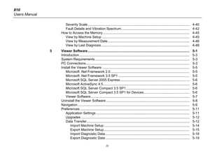 810
Users Manual
iv
Severity Scale........................................................................................................... 4-40
Fault Details and Vibration Spectrum........................................................................ 4-42
How to Access the Memory........................................................................................... 4-45
View by Machine Setup ............................................................................................ 4-45
View by Measurement Date...................................................................................... 4-46
View by Last Diagnosis............................................................................................. 4-48
5 Viewer Software........................................................................................................... 5-1
Introduction.................................................................................................................... 5-3
System Requirements ................................................................................................... 5-3
PC Connections............................................................................................................. 5-3
Install the Viewer Software ............................................................................................ 5-5
Microsoft .Net Framework 2.0................................................................................... 5-5
Microsoft .Net Framework 3.5 SP1 ........................................................................... 5-5
Microsoft SQL Server 2005 Express......................................................................... 5-6
Microsoft ActiveSync 4.5........................................................................................... 5-6
Microsoft SQL Server Compact 3.5 SP1................................................................... 5-6
Microsoft SQL Server Compact 3.5 SP1 for Devices................................................ 5-6
Viewer Software........................................................................................................ 5-7
Uninstall the Viewer Software........................................................................................ 5-8
Navigation...................................................................................................................... 5-9
Preferences ................................................................................................................... 5-11
Application Settings .................................................................................................. 5-11
Upgrades .................................................................................................................. 5-12
Data Transfer............................................................................................................ 5-12
Import Machine Setup .......................................................................................... 5-14
Export Machine Setup.......................................................................................... 5-15
Import Diagnostic Data......................................................................................... 5-18
Export Diagnostic Data ........................................................................................ 5-19
 