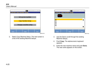 810
Users Manual
4-20
gbk46a.bmp
2. Select Copy Machine Setup. The next screen is
a list of the existing Machine Setups.
gbk47.bmp
3. Use the Dial to scroll through the existing
Machine Setups.
4. Push Copy. The alphanumeric keyboard
appears.
5. Enter the new machine name and push Done.
The new name appears on the screen.
 
