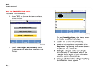 810
Users Manual
4-22
Edit the Saved Machine Setup
To change a Machine Setup:
1. Push  to view the New Machine Setup
screen options.
gbk46b.bmp
2. Select the Change a Machine Setup option.
The screen shows a list of the saved Machine
Setups.
gbk112.bmp
Or, push Saved Machines in the startup screen
to view the saved Machine Setups.
3. Use the Dial to select a Machine Setup.
4. When the Machine Setup is highlighted, push
Edit Setup. The Machine Setup screen appears
and you can edit the settings.
5. Editing the settings is similar to creating the
Machine Setup for the first time. Refer to the
“Machine Setup” section for more information
about the Machine Setup settings.
6. Once you edit the machine settings, the Change
Machine Name screen appears.
 