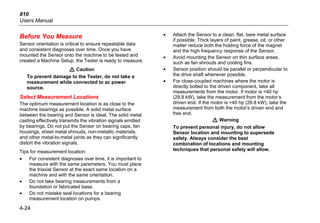 810
Users Manual
4-24
Before You Measure
Sensor orientation is critical to ensure repeatable data
and consistent diagnoses over time. Once you have
mounted the Sensor onto the machine to be tested and
created a Machine Setup, the Tester is ready to measure.
W Caution
To prevent damage to the Tester, do not take a
measurement while connected to ac power
source.
Select Measurement Locations
The optimum measurement location is as close to the
machine bearings as possible. A solid metal surface
between the bearing and Sensor is ideal. The solid metal
casting effectively transmits the vibration signals emitted
by bearings. Do not put the Sensor on bearing caps, fan
housings, sheet metal shrouds, non-metallic materials,
and other metal-to-metal joints as they can significantly
distort the vibration signals.
Tips for measurement location:
• For consistent diagnoses over time, it is important to
measure with the same parameters. You must place
the triaxial Sensor at the exact same location on a
machine and with the same orientation.
• Do not take bearing measurements from a
foundation or fabricated base.
• Do not mistake seal locations for a bearing
measurement location on pumps.
• Attach the Sensor to a clean, flat, bare metal surface
if possible. Thick layers of paint, grease, oil, or other
matter reduce both the holding force of the magnet
and the high frequency response of the Sensor.
• Avoid mounting the Sensor on thin surface areas,
such as fan shrouds and cooling fins.
• Sensor position should be parallel or perpendicular to
the drive shaft whenever possible.
• For close-coupled machines where the motor is
directly bolted to the driven component, take all
measurements from the motor. If motor is <40 hp
(29.8 kW), take the measurement from the motor’s
driven end. If the motor is >40 hp (29.8 kW), take the
measurement from both the motor’s driven end and
free end.
W Warning
To prevent personal injury, do not allow
Sensor location and mounting to supersede
safety. Always consider the best
combination of locations and mounting
techniques that personal safety will allow.
 
