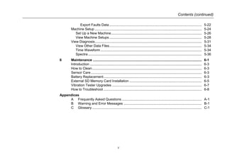 Contents (continued)
v
Export Faults Data................................................................................................ 5-22
Machine Setup ............................................................................................................... 5-24
Set Up a New Machine.............................................................................................. 5-26
View Machine Setups................................................................................................ 5-28
View Diagnosis............................................................................................................... 5-31
View Other Data Files................................................................................................ 5-34
Time Waveform ......................................................................................................... 5-34
Spectra...................................................................................................................... 5-36
6 Maintenance ................................................................................................................. 6-1
Introduction .................................................................................................................... 6-3
How to Clean.................................................................................................................. 6-3
Sensor Care ................................................................................................................... 6-3
Battery Replacement...................................................................................................... 6-3
External SD Memory Card Installation ........................................................................... 6-5
Vibration Tester Upgrades ............................................................................................. 6-7
How to Troubleshoot ...................................................................................................... 6-8
Appendices
A Frequently Asked Questions ................................................................................... A-1
B Warning and Error Messages ................................................................................. B-1
C Glossary.................................................................................................................. C-1
 