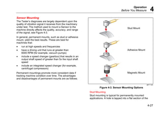 Operation
Before You Measure 4
4-27
Sensor Mounting
The Tester’s diagnoses are largely dependent upon the
quality of vibration signal it receives from the machinery
under test. The method used to mount a Sensor to the
machine directly affects the quality, accuracy, and range
of the signal, see Figure 4-3.
In general, permanent mounts, such as stud or adhesive
mount, yield the best results. These are best for
machines that:
• run at high speeds and frequencies
• have a driving unit that runs at greater than
6000 RPM (for example, vacuum pumps)
• include a speed changer (gearbox) that results in an
output shaft speed of greater than 5x the input shaft
speed
• include an integrated speed changer (for example,
centrifugal compressors)
Permanent mountings promote more consistent data if
tracking machine condition over time. The advantages
and disadvantages of permanent mounts are as follows.
Stud Mount
Adhesive Mount
Magnetic Mount
gbk11.eps
Figure 4-3. Sensor Mounting Options
Stud Mounting
Stud mounting is typical for permanently mounted
applications. A hole is tapped into a flat section of the
 