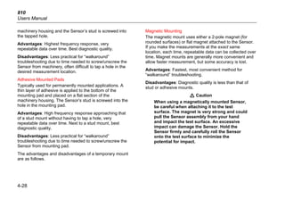 810
Users Manual
4-28
machinery housing and the Sensor’s stud is screwed into
the tapped hole.
Advantages: Highest frequency response, very
repeatable data over time. Best diagnostic quality.
Disadvantages: Less practical for “walkaround”
troubleshooting due to time needed to screw/unscrew the
Sensor from machinery, often difficult to tap a hole in the
desired measurement location.
Adhesive Mounted Pads
Typically used for permanently mounted applications. A
thin layer of adhesive is applied to the bottom of the
mounting pad and placed on a flat section of the
machinery housing. The Sensor’s stud is screwed into the
hole in the mounting pad.
Advantages: High frequency response approaching that
of a stud mount without having to tap a hole, very
repeatable data over time. Next to a stud mount, best
diagnostic quality.
Disadvantages: Less practical for “walkaround”
troubleshooting due to time needed to screw/unscrew the
Sensor from mounting pad.
The advantages and disadvantages of a temporary mount
are as follows.
Magnetic Mounting
The magnetic mount uses either a 2-pole magnet (for
rounded surfaces) or flat magnet attached to the Sensor.
If you make the measurements at the exact same
location, each time, repeatable data can be collected over
time. Magnet mounts are generally more convenient and
allow faster measurement, but some accuracy is lost.
Advantages: Fastest, most convenient method for
“walkaround” troubleshooting.
Disadvantages: Diagnostic quality is less than that of
stud or adhesive mounts.
W Caution
When using a magnetically mounted Sensor,
be careful when attaching it to the test
surface. The magnet is very strong and could
pull the Sensor assembly from your hand
and impact the test surface. An excessive
impact can damage the Sensor. Hold the
Sensor firmly and carefully roll the Sensor
onto the test surface to minimize the
potential for impact.
 