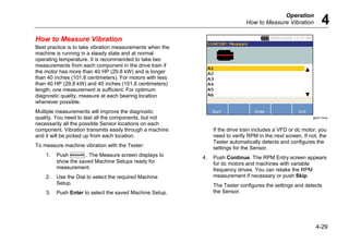 Operation
How to Measure Vibration 4
4-29
How to Measure Vibration
Best practice is to take vibration measurements when the
machine is running in a steady state and at normal
operating temperature. It is recommended to take two
measurements from each component in the drive train if
the motor has more than 40 HP (29.8 kW) and is longer
than 40 inches (101.6 centimeters). For motors with less
than 40 HP (29.8 kW) and 40 inches (101.6 centimeters)
length, one measurement is sufficient. For optimum
diagnostic quality, measure at each bearing location
whenever possible.
Multiple measurements will improve the diagnostic
quality. You need to test all the components, but not
necessarily all the possible Sensor locations on each
component. Vibration transmits easily through a machine
and it will be picked up from each location.
To measure machine vibration with the Tester:
1. Push . The Measure screen displays to
show the saved Machine Setups ready for
measurement.
2. Use the Dial to select the required Machine
Setup.
3. Push Enter to select the saved Machine Setup.
gbk51.bmp
If the drive train includes a VFD or dc motor, you
need to verify RPM in the next screen. If not, the
Tester automatically detects and configures the
settings for the Sensor.
4. Push Continue. The RPM Entry screen appears
for dc motors and machines with variable
frequency drives. You can retake the RPM
measurement if necessary or push Skip.
The Tester configures the settings and detects
the Sensor.
 