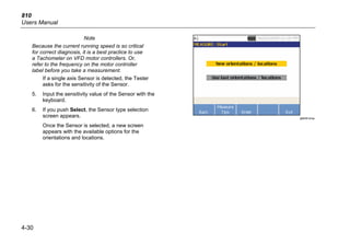 810
Users Manual
4-30
Note
Because the current running speed is so critical
for correct diagnosis, it is a best practice to use
a Tachometer on VFD motor controllers. Or,
refer to the frequency on the motor controller
label before you take a measurement.
If a single axis Sensor is detected, the Tester
asks for the sensitivity of the Sensor.
5. Input the sensitivity value of the Sensor with the
keyboard.
6. If you push Select, the Sensor type selection
screen appears.
Once the Sensor is selected, a new screen
appears with the available options for the
orientations and locations.
gbk55.bmp
 