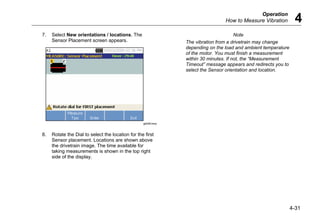 Operation
How to Measure Vibration 4
4-31
7. Select New orientations / locations. The
Sensor Placement screen appears.
gbk56.bmp
8. Rotate the Dial to select the location for the first
Sensor placement. Locations are shown above
the drivetrain image. The time available for
taking measurements is shown in the top right
side of the display.
Note
The vibration from a drivetrain may change
depending on the load and ambient temperature
of the motor. You must finish a measurement
within 30 minutes. If not, the “Measurement
Timeout” message appears and redirects you to
select the Sensor orientation and location.
 