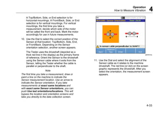 Operation
How to Measure Vibration 4
4-33
A Top/Bottom, Side, or End selection is for
horizontal mountings. A Front/Back, Side, or End
selection is for vertical mountings. For vertical
mountings, the first time you take a
measurement, decide which side of the motor
will be called the front and back. Mark the motor
accordingly for use in future measurements.
10. Use the Dial to select the correct position of the
Sensor at that location: Top/Bottom, Side, End,
or Front/Back. Depending on the Sensor
orientation selection, another screen appears.
The Tester uses the driveshaft (depicted as a
thick red line in the display) as the primary frame
of reference. Orient the Sensor to the driveshaft
using the Sensor cable where it exits from the
Sensor, telling the Tester whether the cable is
parallel or perpendicular to the shaft.
Note
The first time you take a measurement, draw or
paint a line on the machine to indicate the
Sensor measurement location. Use an arrow to
indicate the Sensor orientation. If you take
measurements at exact same locations and
with exact same Sensor orientations, you can
push Use last orientations/locations. This will
bypass the location and orientation screens and
take you directly to the data collection screen.
gbk59.bmp
11. Use the Dial and select the alignment of the
Sensor cable as it relates to the machine
driveshaft. The red line (or dot) on the screen
graphic represents the driveshaft. After you
select the orientation, the measurement screen
appears.
 
